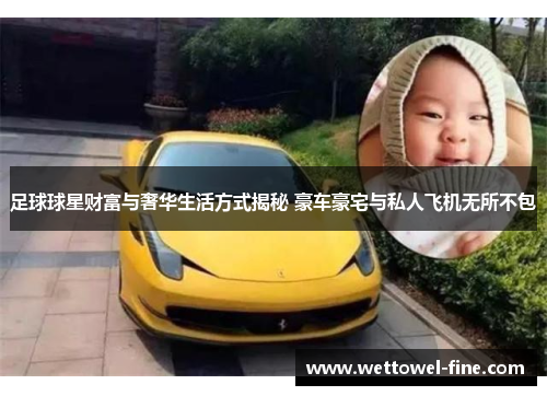 足球球星财富与奢华生活方式揭秘 豪车豪宅与私人飞机无所不包