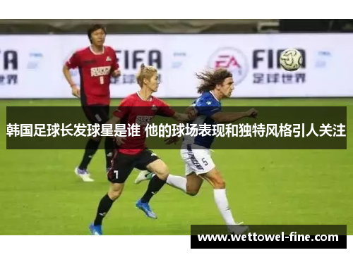 韩国足球长发球星是谁 他的球场表现和独特风格引人关注