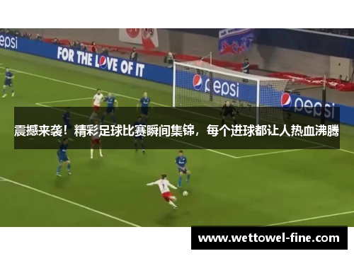 震撼来袭！精彩足球比赛瞬间集锦，每个进球都让人热血沸腾