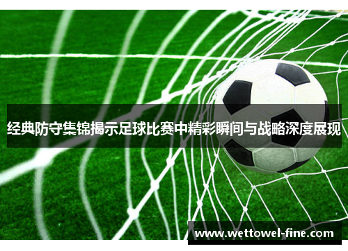 经典防守集锦揭示足球比赛中精彩瞬间与战略深度展现